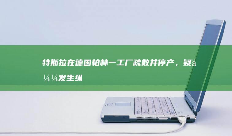 特斯拉在德国柏林一工厂疏散并停产，疑似发生纵火案件，案件调查进展如何？